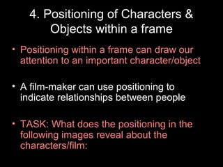 4. Positioning of Characters &
Objects within a frame
• Positioning within a frame can draw our
attention to an important character/object
• A film-maker can use positioning to
indicate relationships between people
• TASK: What does the positioning in the
following images reveal about the
characters/film:
 