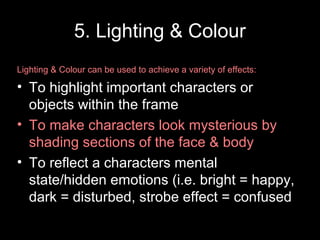 5. Lighting & Colour
Lighting & Colour can be used to achieve a variety of effects:
• To highlight important characters or
objects within the frame
• To make characters look mysterious by
shading sections of the face & body
• To reflect a characters mental
state/hidden emotions (i.e. bright = happy,
dark = disturbed, strobe effect = confused
 