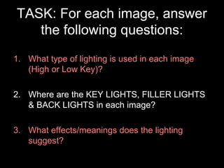TASK: For each image, answer
the following questions:
1. What type of lighting is used in each image
(High or Low Key)?
2. Where are the KEY LIGHTS, FILLER LIGHTS
& BACK LIGHTS in each image?
3. What effects/meanings does the lighting
suggest?
 