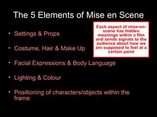 The 5 Elements of Mise en Scene
• Settings & Props
• Costume, Hair & Make Up
• Facial Expressions & Body Language
• Lighting & Colour
• Positioning of characters/objects within the
frame
Each aspect of mise-en-
scene has hidden
meanings within a film
and sends signals to the
audience about how we
are supposed to feel at a
certain point
 