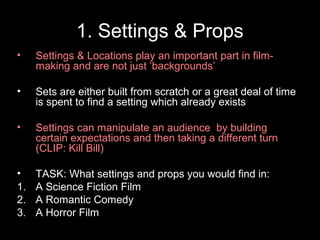 1. Settings & Props
• Settings & Locations play an important part in film-
making and are not just ‘backgrounds’
• Sets are either built from scratch or a great deal of time
is spent to find a setting which already exists
• Settings can manipulate an audience by building
certain expectations and then taking a different turn
(CLIP: Kill Bill)
• TASK: What settings and props you would find in:
1. A Science Fiction Film
2. A Romantic Comedy
3. A Horror Film
 
