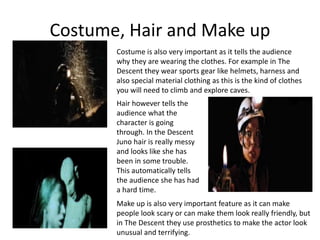 Costume, Hair and Make up
Costume is also very important as it tells the audience
why they are wearing the clothes. For example in The
Descent they wear sports gear like helmets, harness and
also special material clothing as this is the kind of clothes
you will need to climb and explore caves.
Hair however tells the
audience what the
character is going
through. In the Descent
Juno hair is really messy
and looks like she has
been in some trouble.
This automatically tells
the audience she has had
a hard time.
Make up is also very important feature as it can make
people look scary or can make them look really friendly, but
in The Descent they use prosthetics to make the actor look
unusual and terrifying.
 
