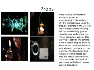 Props
Props are also an important
feature as it gives an
understanding to the audience
why the characters are using the
prop. For example in The Descent
the actors/characters are using
pickaxes and climbing gear to
climb the cave as these are the
type of equipment you need for
this type of activity. The camera
is also a type of prop as it is used
a first person camera and used as
night vision so the characters can
see better. The flash lights and
the lighter is also classed as a
prop as it assists the characters.
The bones make the cave look
more scary so this is also a prop
as it is a decoration.
 