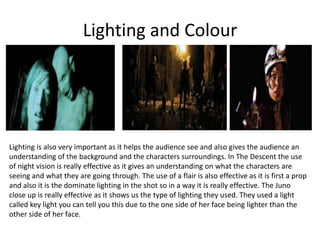 Lighting and Colour
Lighting is also very important as it helps the audience see and also gives the audience an
understanding of the background and the characters surroundings. In The Descent the use
of night vision is really effective as it gives an understanding on what the characters are
seeing and what they are going through. The use of a flair is also effective as it is first a prop
and also it is the dominate lighting in the shot so in a way it is really effective. The Juno
close up is really effective as it shows us the type of lighting they used. They used a light
called key light you can tell you this due to the one side of her face being lighter than the
other side of her face.
 