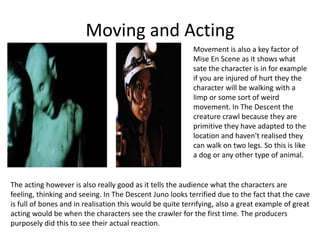Moving and Acting
Movement is also a key factor of
Mise En Scene as it shows what
sate the character is in for example
if you are injured of hurt they the
character will be walking with a
limp or some sort of weird
movement. In The Descent the
creature crawl because they are
primitive they have adapted to the
location and haven't realised they
can walk on two legs. So this is like
a dog or any other type of animal.
The acting however is also really good as it tells the audience what the characters are
feeling, thinking and seeing. In The Descent Juno looks terrified due to the fact that the cave
is full of bones and in realisation this would be quite terrifying, also a great example of great
acting would be when the characters see the crawler for the first time. The producers
purposely did this to see their actual reaction.
 
