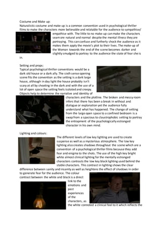 Costume and Make up:
Naturalistic costume and make up is a common convention used in psychological thriller
films to make the characters more believable and relatable for the audience to sympathise/
empathise with. The little to no make-up can make the characters
seamore natural and normal despite the mental illness they are
portraying. This can confuse and furtherly shock the audience as it
makes them apply the movie’s plot to their lives. The make-up of
the Woman towards the end of the scene becomes darker and
slightly smudged to portray to the audience the state of fear she is
in.
Setting and props:
Typical psychological thriller conventions would be a
dark old house or a dark ally. The sixth sense opening
scene fits the convention as the setting is a dark large
house, although in day light the house probably isn’t
scary at all by shooting in the dark and with the use of a
lot of open space the setting feels isolated and creepy.
Objects help to determine the narrative and identity of
characters and the plotline. The broken and messy room
infers that there has been a break in without and
dialogue or explanation yet the audience fully
understand what has happened. The change of setting
from the large open space to a confined bedroom is a
swap from a spacious to claustrophobic setting to portray
the entrapment of the psychologically estranged
character in his own mind.
Lighting and colours:
The different levels of low key lighting are used to create
suspense as well as a mysterious atmosphere. The low key
lighting also creates shadows throughout the scene which are a
convention of a psychological thriller films because they add
fear and enigma to the shots. The use of the high key bright
white almost clinical lighting for the mentally estranged
characters contrasts the low key black lighting used behind the
stable characters. This contrast in lighting shows the clear
difference between sanity and insanity as well as heightens the effect of shadows in order
to generate fear for the audience. The colour
contrast between the white and black is a direct
link to the
emotions and
past
experiences
of the
characters, as
the white connoted a clinical feel to it which reflects the
 