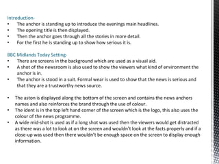Introduction-
• The anchor is standing up to introduce the evenings main headlines.
• The opening title is then displayed.
• Then the anchor goes through all the stories in more detail.
• For the first he is standing up to show how serious it is.
BBC Midlands Today Setting-
• There are screens in the background which are used as a visual aid.
• A shot of the newsroom is also used to show the viewers what kind of environment the
anchor is in.
• The anchor is stood in a suit. Formal wear is used to show that the news is serious and
that they are a trustworthy news source.
• The aston is displayed along the bottom of the screen and contains the news anchors
names and also reinforces the brand through the use of colour.
• The ident is in the top left hand corner of the screen which is the logo, this also uses the
colour of the news programme.
• A wide mid-shot is used as if a long shot was used then the viewers would get distracted
as there was a lot to look at on the screen and wouldn’t look at the facts properly and if a
close-up was used then there wouldn’t be enough space on the screen to display enough
information.
 