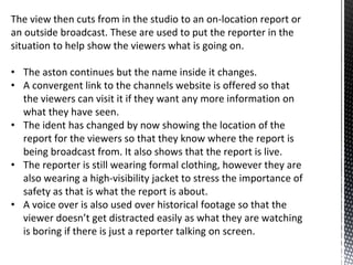 The view then cuts from in the studio to an on-location report or
an outside broadcast. These are used to put the reporter in the
situation to help show the viewers what is going on.
• The aston continues but the name inside it changes.
• A convergent link to the channels website is offered so that
the viewers can visit it if they want any more information on
what they have seen.
• The ident has changed by now showing the location of the
report for the viewers so that they know where the report is
being broadcast from. It also shows that the report is live.
• The reporter is still wearing formal clothing, however they are
also wearing a high-visibility jacket to stress the importance of
safety as that is what the report is about.
• A voice over is also used over historical footage so that the
viewer doesn’t get distracted easily as what they are watching
is boring if there is just a reporter talking on screen.
 