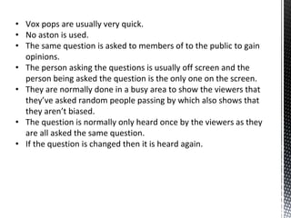 • Vox pops are usually very quick.
• No aston is used.
• The same question is asked to members of to the public to gain
opinions.
• The person asking the questions is usually off screen and the
person being asked the question is the only one on the screen.
• They are normally done in a busy area to show the viewers that
they’ve asked random people passing by which also shows that
they aren’t biased.
• The question is normally only heard once by the viewers as they
are all asked the same question.
• If the question is changed then it is heard again.
 