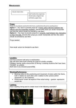 Mise-en-scene
Props:
Propsare any objectsusedwithinthe frame,usedtodressthe setor usedbyactors.
Option 1 - You have to provide props for a tense police interview between two
officers and one suspected murderer. Decide what props you would incorporate
and how the actors should be directed to use them.
Option 2 – You have to provide props for a romantic meal between two characters
on their first date. Decide what props you would incorporate and how the actors
should be directed to use them.
Props needed:
How would actors be directed to use them:
Location:
Can be a purpose built set or a real location
Set: will have been built to filming & is part of a studio complex
Location: leaving studio environment & filming in existing locations that have been
“scouted” as suitable.
Both have to be dressed purposefully.
Blocking/Performance:
 Blocking refers to the positioning and movement of actors within the frame,
both in relation to each other and in relation to the camera (which
represents us, the audience)
 Performance covers all aspects of the actual acting – gesture, expression,
accent etc.
Lighting:
How is lighting being used to create mood in the following examples?
Casual,lowerclass
Scarf neatlytied,expensive
trenchcoats, elegant,hair
well done,upperclass
 