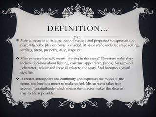 DEFINITION…
 Mise en scene is an arrangement of scenery and properties to represent the
place where the play or movie is enacted. Mise en scene includes; stage setting,
settings, props, property, stage, stage set.
 Mise en scene basically means “putting in the scene.” Directors make clear
incisive decisions about lighting, costume, appearance, props, background
, character , colour and these all relate to the story. And becomes a visual
signifier.
 It creates atmosphere and continuity, and expresses the mood of the
scene, and how it is meant to make us feel. Mis en scene takes into
account ‘verisimilitude’ which means the director makes the shots as
true to life as possible.
 