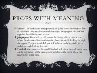 PROPS WITH MEANING
 Teddy- The teddy is the main prop we are going to use in our short film
as the whole story revolves around this object bringing the two families
together. It will be in most scenes.
 Job papers- These will be laid out on the dining table in once scene
where the character Shannon is on the phone frantically looking through
the papers. The props and dialogue will indicate her being under stress
and desperately looking for a job.
 Football- the characters Jack and Elizabeth will take a football to the park
on the second day at the park, which will also be the scene where the
teddy is left at the park.
 