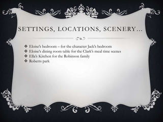 SETTINGS, LOCATIONS, SCENERY…
 Eloise’s bedroom – for the character Jack’s bedroom
 Eloise’s dining room table for the Clark’s meal time scenes
 Ella’s Kitchen for the Robinson family
 Roberts park
 