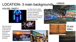 LOCATION- 3 main backgrounds URBAN
PLAIN
WALL
HOUSE- PARTY To make sure our video
doesn't’t seem repetitive
we have decided to
include a couple of
locations and have picked
basic ones to not make it
to overwhelming.
We have picked
urban locations
as this was the
most popular
choice of
location from
our audience
feedback.
 