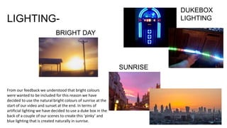 LIGHTING-
DUKEBOX
LIGHTING
BRIGHT DAY
SUNRISE
From our feedback we understood that bright colours
were wanted to be included for this reason we have
decided to use the natural bright colours of sunrise at the
start of our video and sunset at the end. In terms of
artificial lighting we have decided to use a duke box in the
back of a couple of our scenes to create this ‘pinky’ and
blue lighting that is created naturally in sunrise.
 