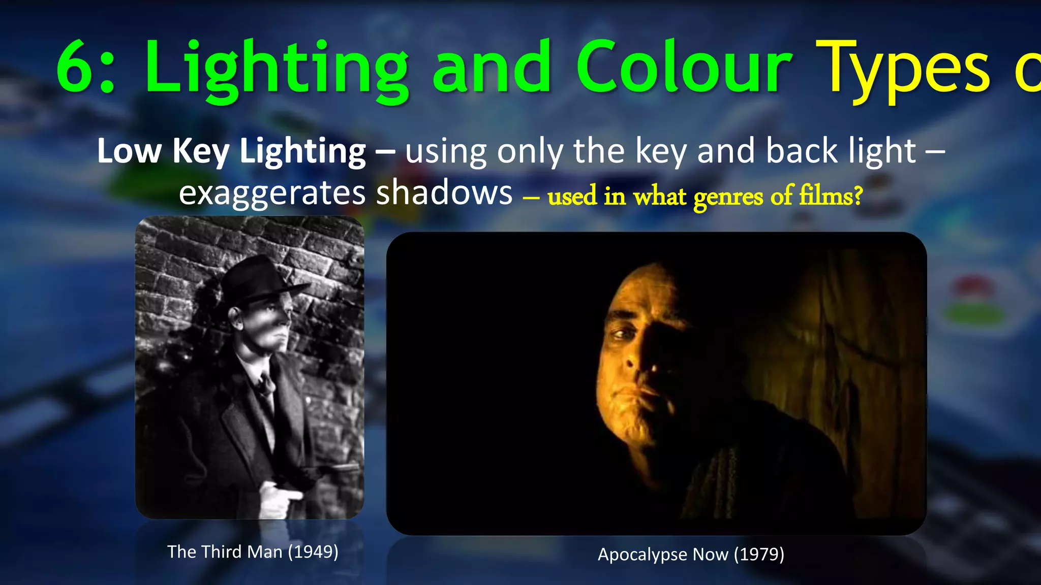 Low Key Lighting – using only the key and back light –
exaggerates shadows – used in what genres of films?
The Third Man (1949) Apocalypse Now (1979)
6: Lighting and Colour Types o
 