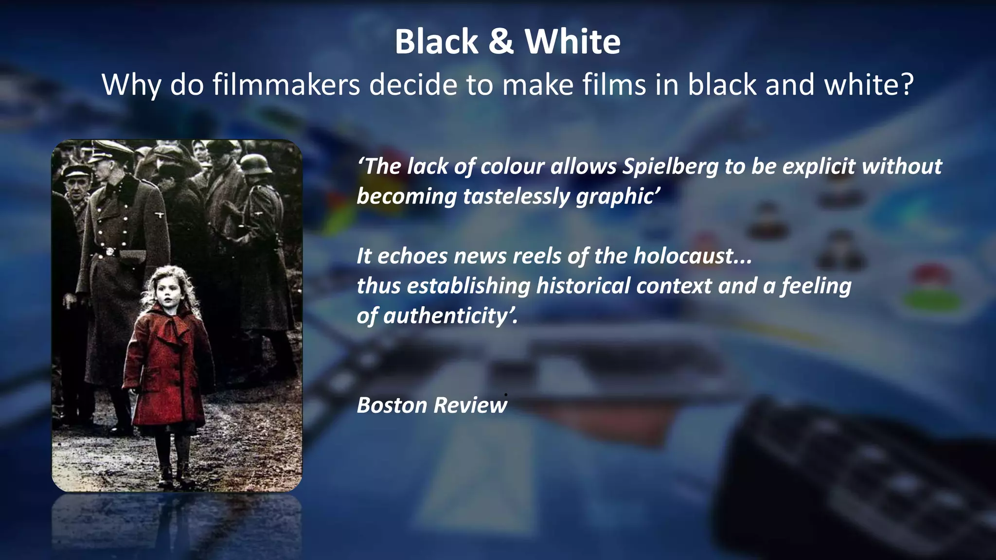 .
Black & White
Why do filmmakers decide to make films in black and white?
‘The lack of colour allows Spielberg to be explicit without
becoming tastelessly graphic’
It echoes news reels of the holocaust...
thus establishing historical context and a feeling
of authenticity’.
Boston Review
 