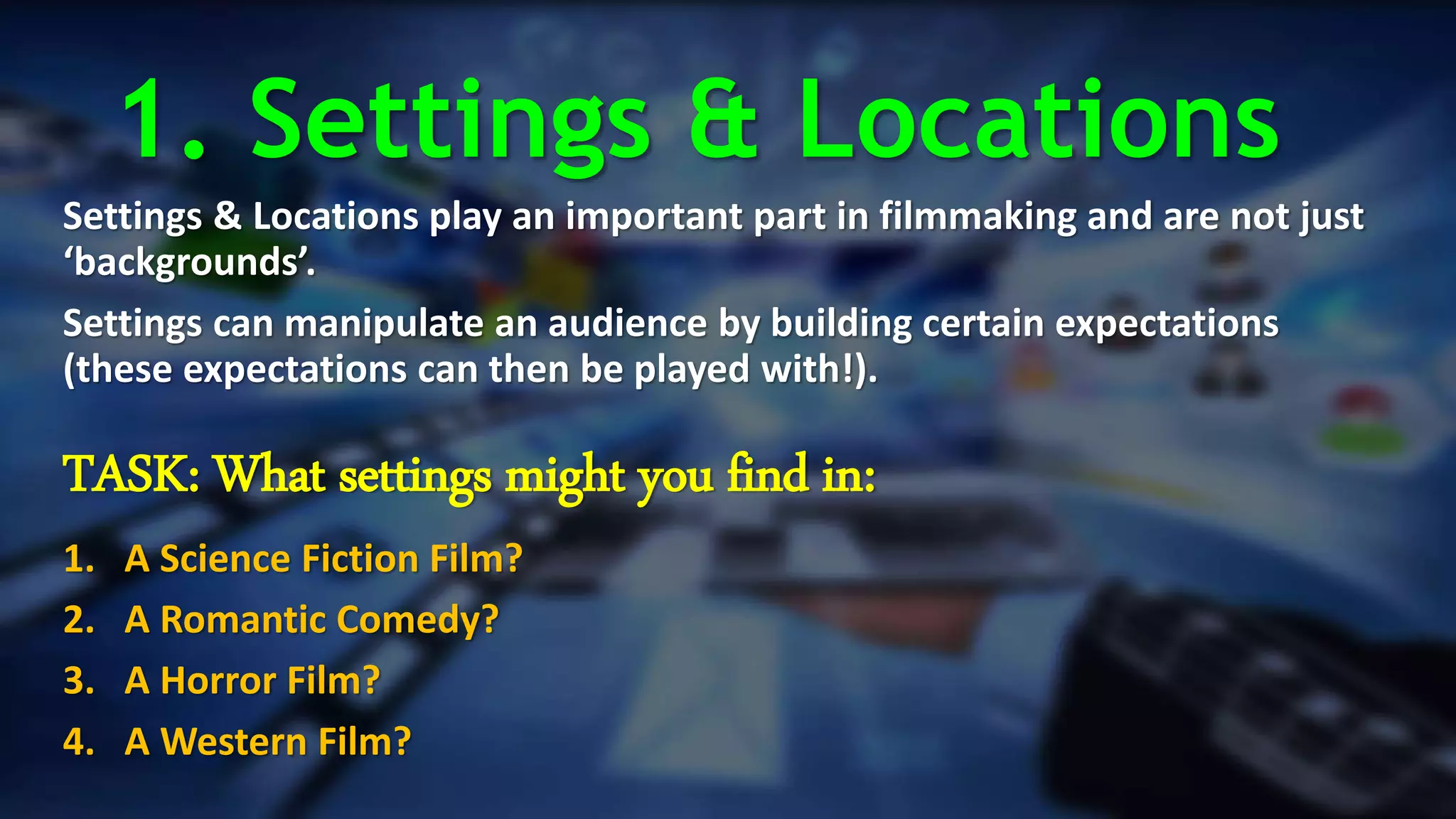 1. Settings & Locations
Settings & Locations play an important part in filmmaking and are not just
‘backgrounds’.
Settings can manipulate an audience by building certain expectations
(these expectations can then be played with!).
TASK: What settings might you find in:
1. A Science Fiction Film?
2. A Romantic Comedy?
3. A Horror Film?
4. A Western Film?
 