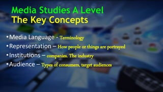 Media Studies A Level
The Key Concepts
•Media Language - Terminology
•Representation – How people or things are portrayed
•Institutions – companies. The industry
•Audience – Types of consumers, target audiences
 