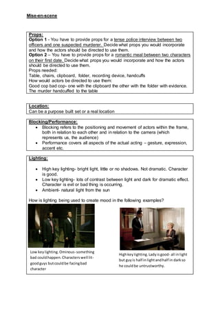 Mise-en-scene
Props:
Option 1 - You have to provide props for a tense police interview between two
officers and one suspected murderer. Decide what props you would incorporate
and how the actors should be directed to use them.
Option 2 – You have to provide props for a romantic meal between two characters
on their first date. Decide what props you would incorporate and how the actors
should be directed to use them.
Props needed:
Table, chairs, clipboard, folder, recording device, handcuffs
How would actors be directed to use them:
Good cop bad cop- one with the clipboard the other with the folder with evidence.
The murder handcuffed to the table
Location:
Can be a purpose built set or a real location
Blocking/Performance:
 Blocking refers to the positioning and movement of actors within the frame,
both in relation to each other and in relation to the camera (which
represents us, the audience)
 Performance covers all aspects of the actual acting – gesture, expression,
accent etc.
Lighting:
 High key lighting- bright light, little or no shadows. Not dramatic. Character
is good.
 Low key lighting- lots of contrast between light and dark for dramatic effect.
Character is evil or bad thing is occurring.
 Ambient- natural light from the sun
How is lighting being used to create mood in the following examples?
#
Low keylighting.Ominous-something
bad couldhappen.Characterswell lit-
goodguys butcouldbe facingbad
character
Highkeylighting.Ladyisgood- all inlight
but guyis half inlightandhalf in darkso
he couldbe untrustworthy.
 