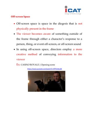 Off-screen Space
 Off-screen space is space in the diegesis that is not
physically present in the frame
 The viewer becomes aware of something outside of
the frame through either a character’s response to a
person, thing, or event off-screen, or off-screen sound
 In using off-screen space, directors employ a more
creative method of conveying information to the
viewer
Ex: CASINO ROYALE | Opening scene
https://www.youtube.com/watch?v=I4fTKmbtu8E
 