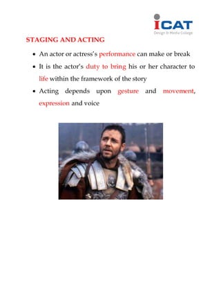 STAGING AND ACTING
 An actor or actress’s performance can make or break
 It is the actor’s duty to bring his or her character to
life within the framework of the story
 Acting depends upon gesture and movement,
expression and voice
 