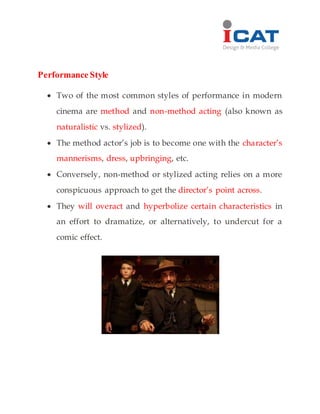 Performance Style
 Two of the most common styles of performance in modern
cinema are method and non-method acting (also known as
naturalistic vs. stylized).
 The method actor’s job is to become one with the character’s
mannerisms, dress, upbringing, etc.
 Conversely, non-method or stylized acting relies on a more
conspicuous approach to get the director’s point across.
 They will overact and hyperbolize certain characteristics in
an effort to dramatize, or alternatively, to undercut for a
comic effect.
 