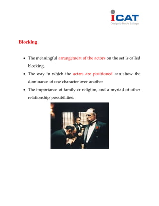Blocking
 The meaningful arrangement of the actors on the set is called
blocking.
 The way in which the actors are positioned can show the
dominance of one character over another
 The importance of family or religion, and a myriad of other
relationship possibilities.
 