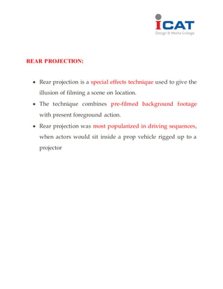 REAR PROJECTION:
 Rear projection is a special effects technique used to give the
illusion of filming a scene on location.
 The technique combines pre-filmed background footage
with present foreground action.
 Rear projection was most popularized in driving sequences,
when actors would sit inside a prop vehicle rigged up to a
projector
 