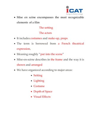 Mise en scène encompasses the most recognizable
elements of a film
The setting
The actors
 It includes costumes and make-up, props
 The term is borrowed from a French theatrical
expression,
 Meaning roughly “put into the scene”
 Mise-en-scène describes in the frame and the way it is
shown and arranged
 We have organized according to major areas:
 Setting
 Lighting
 Costume
 Depth of Space
 Visual Effects
 