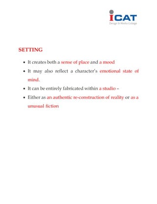 SETTING
 It creates both a sense of place and a mood
 It may also reflect a character’s emotional state of
mind.
 It can be entirely fabricated within a studio –
 Either as an authentic re-construction of reality or as a
unusual fiction
 