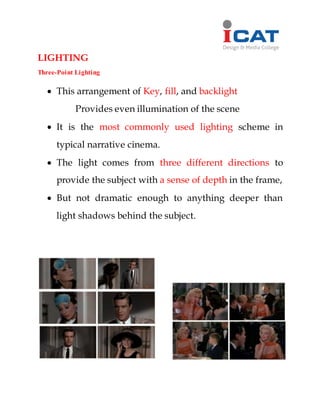 LIGHTING
Three-Point Lighting
 This arrangement of Key, fill, and backlight
Provides even illumination of the scene
 It is the most commonly used lighting scheme in
typical narrative cinema.
 The light comes from three different directions to
provide the subject with a sense of depth in the frame,
 But not dramatic enough to anything deeper than
light shadows behind the subject.
 