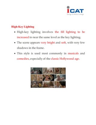 High-Key Lighting
 High-key lighting involves the fill lighting to be
increased to near the same level as the key lighting.
 The scene appears very bright and soft, with very few
shadows in the frame.
 This style is used most commonly in musicals and
comedies, especially of the classic Hollywood age.
 