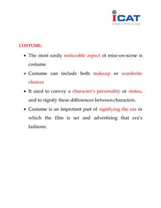COSTUME:
 The most easily noticeable aspect of mise-en-scene is
costume
 Costume can include both makeup or wardrobe
choices
 It used to convey a character’s personality or status,
and to signify these differences between characters.
 Costume is an important part of signifying the era in
which the film is set and advertising that era’s
fashions.
 