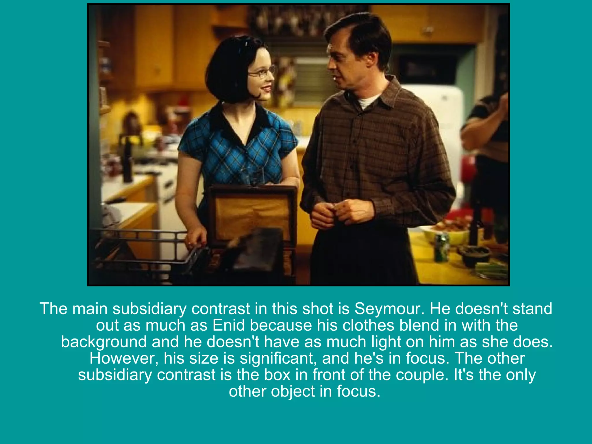   The main subsidiary contrast in this shot is Seymour. He doesn't stand out as much as Enid because his clothes blend in with the background and he doesn't have as much light on him as she does. However, his size is significant, and he's in focus. The other subsidiary contrast is the box in front of the couple. It's the only other object in focus.                                                                                                                                           
