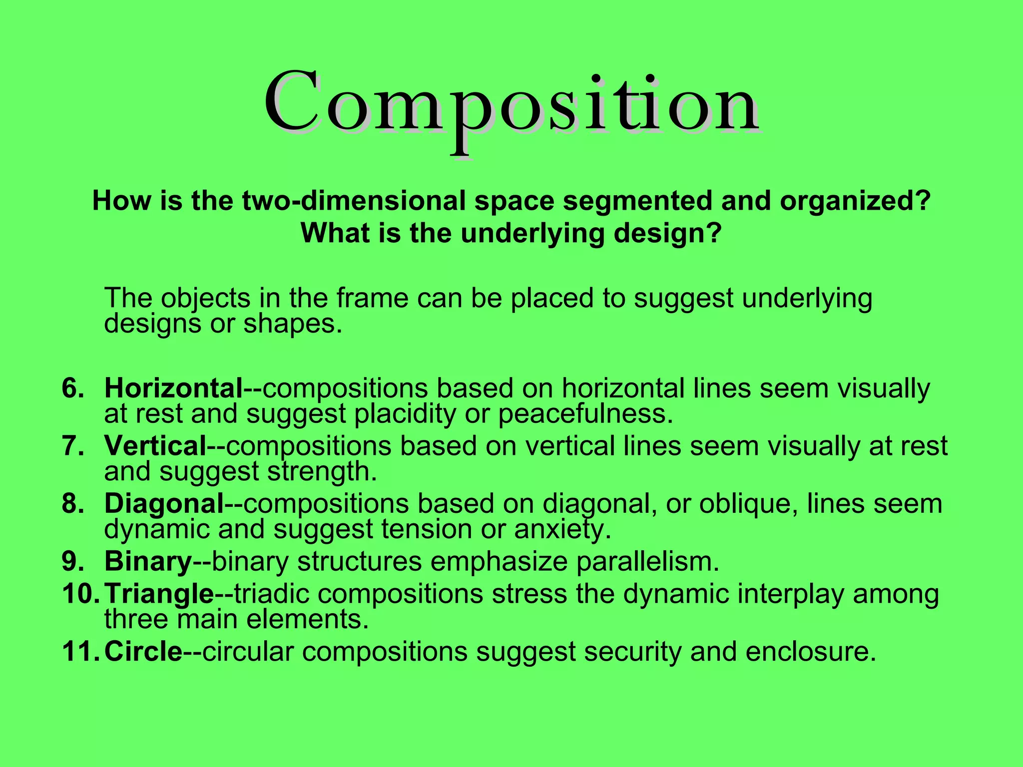 Composition How is the two-dimensional space segmented and organized? What is the underlying design? The objects in the frame can be placed to suggest underlying designs or shapes. Horizontal --compositions based on horizontal lines seem visually at rest and suggest placidity or peacefulness.  Vertical --compositions based on vertical lines seem visually at rest and suggest strength.  Diagonal --compositions based on diagonal, or oblique, lines seem dynamic and suggest tension or anxiety.  Binary --binary structures emphasize parallelism.  Triangle --triadic compositions stress the dynamic interplay among three main elements.  Circle --circular compositions suggest security and enclosure.  
