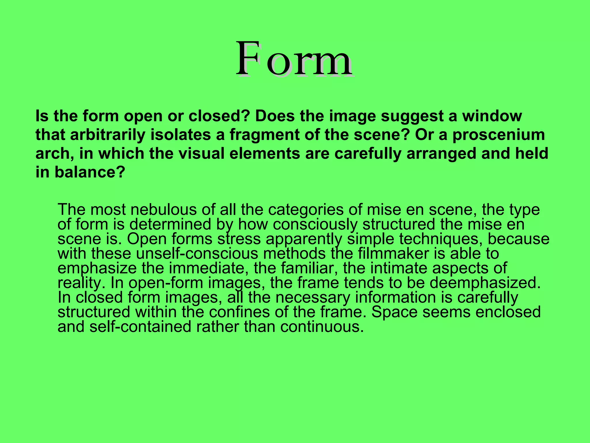 Form Is the form open or closed? Does the image suggest a window that arbitrarily isolates a fragment of the scene? Or a proscenium arch, in which the visual elements are carefully arranged and held in balance? The most nebulous of all the categories of mise en scene, the type of form is determined by how consciously structured the mise en scene is. Open forms stress apparently simple techniques, because with these unself-conscious methods the filmmaker is able to emphasize the immediate, the familiar, the intimate aspects of reality. In open-form images, the frame tends to be deemphasized. In closed form images, all the necessary information is carefully structured within the confines of the frame. Space seems enclosed and self-contained rather than continuous.   