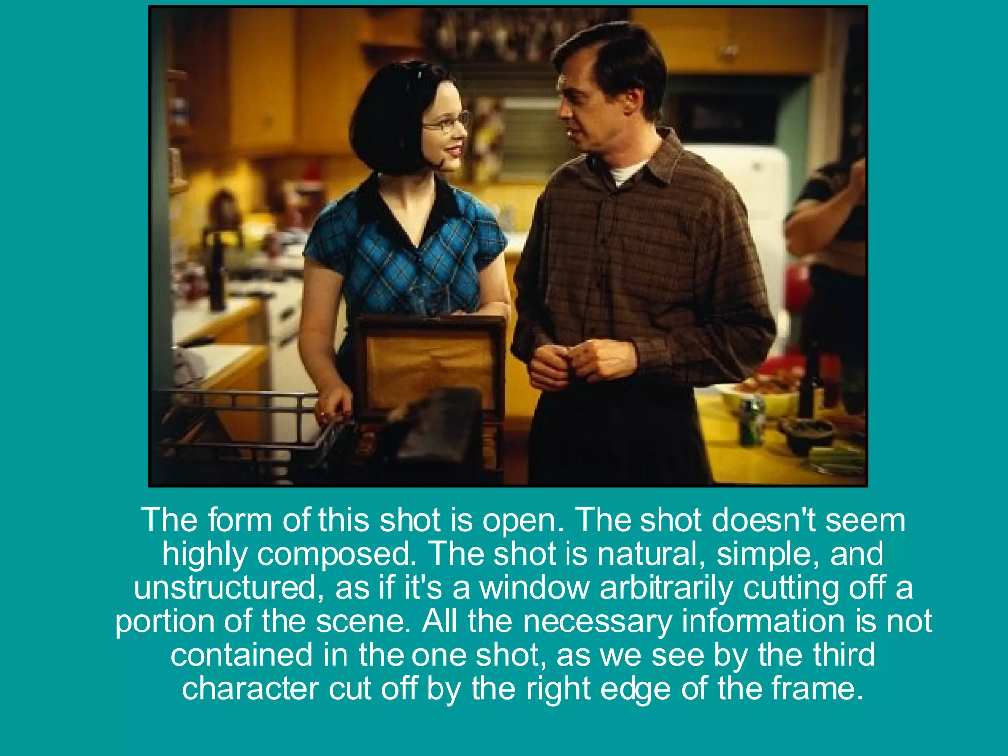 The form of this shot is open. The shot doesn't seem highly composed. The shot is natural, simple, and unstructured, as if it's a window arbitrarily cutting off a portion of the scene. All the necessary information is not contained in the one shot, as we see by the third character cut off by the right edge of the frame.                                                                                                                                          