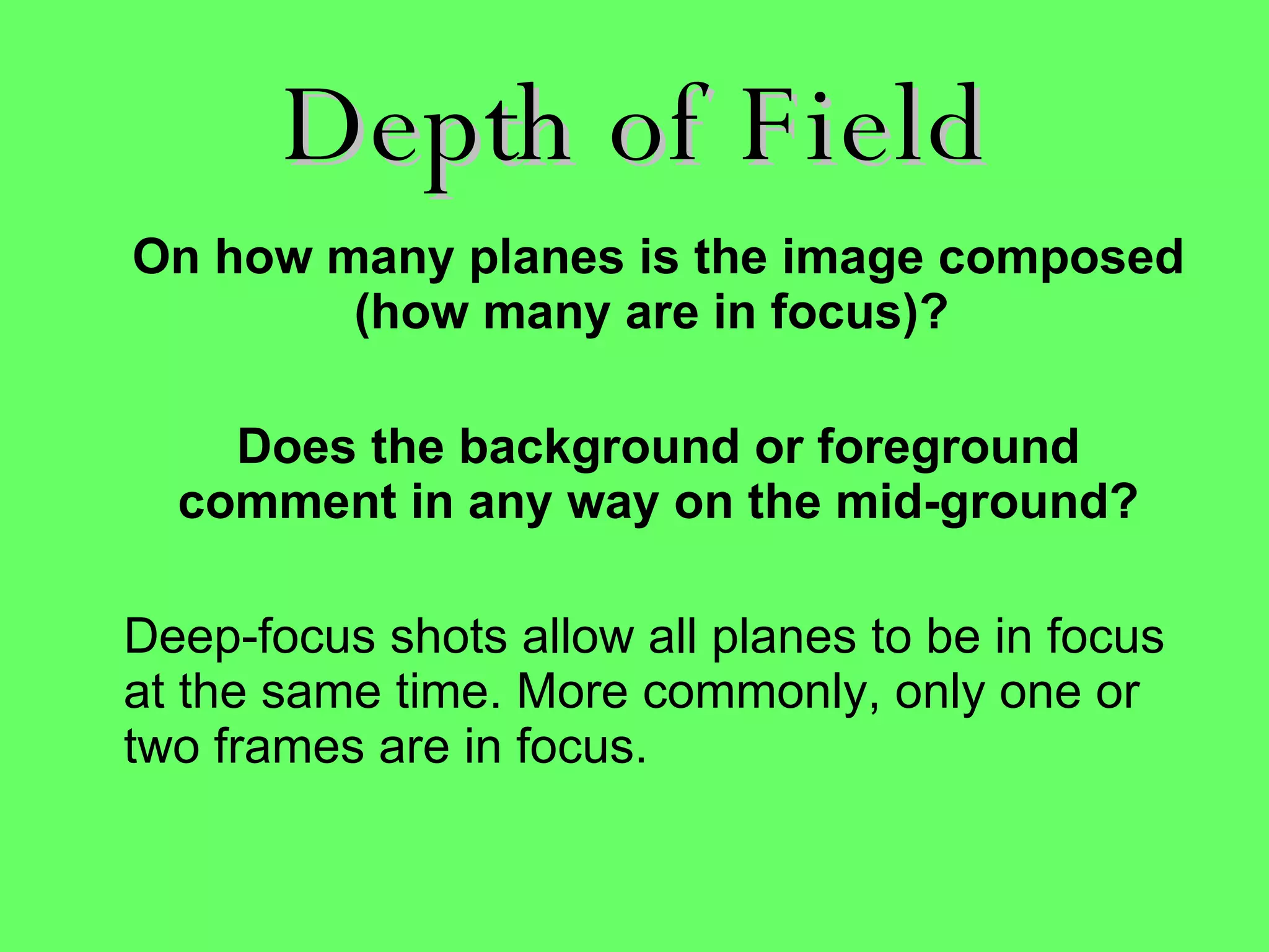 Depth of Field On how many planes is the image composed (how many are in focus)?  Does the background or foreground comment in any way on the mid-ground? Deep-focus shots allow all planes to be in focus at the same time. More commonly, only one or two frames are in focus. 