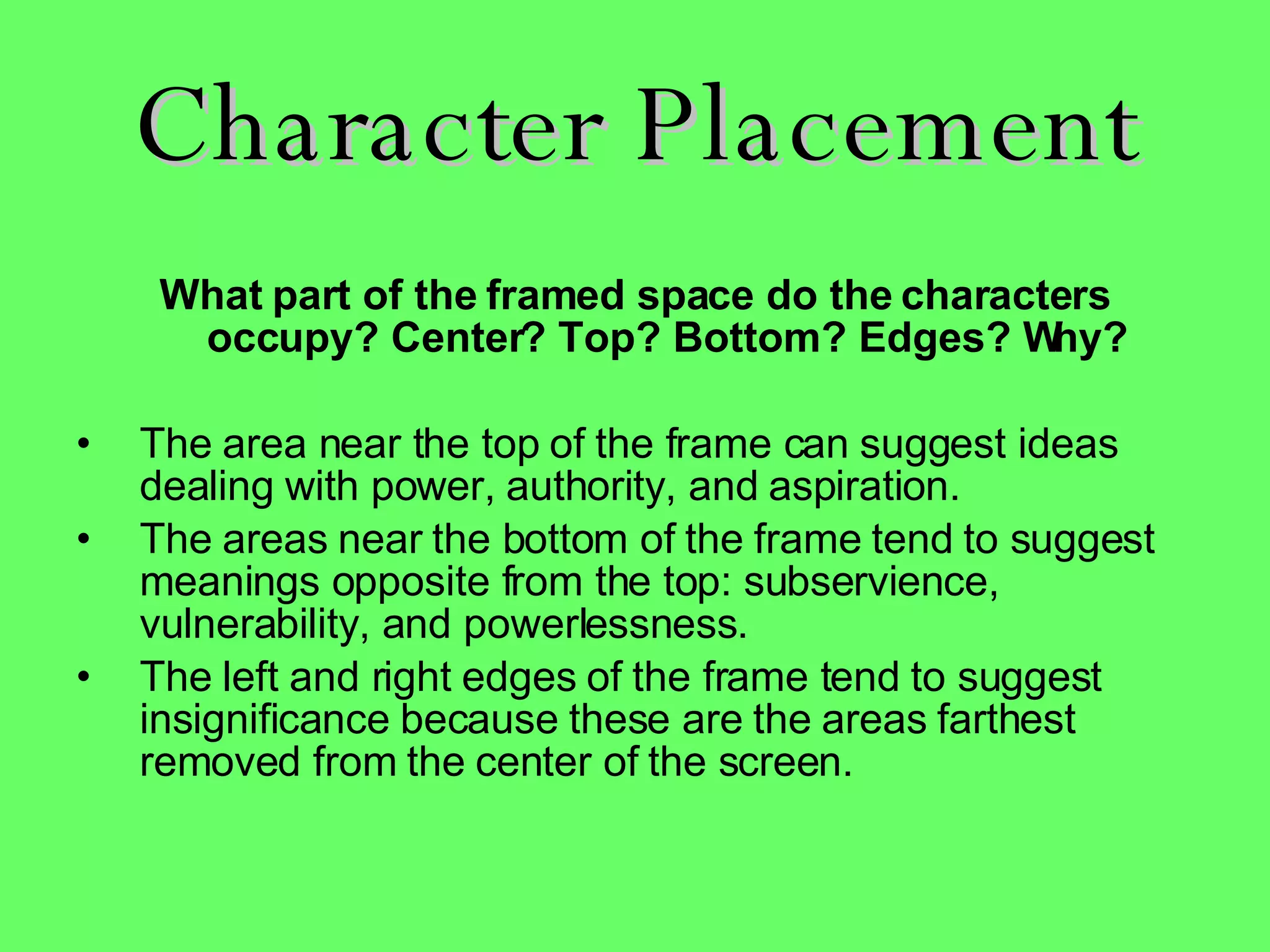 Character Placement What part of the framed space do the characters occupy? Center? Top? Bottom? Edges? Why? The area near the top of the frame can suggest ideas dealing with power, authority, and aspiration.  The areas near the bottom of the frame tend to suggest meanings opposite from the top: subservience, vulnerability, and powerlessness.  The left and right edges of the frame tend to suggest insignificance because these are the areas farthest removed from the center of the screen.     