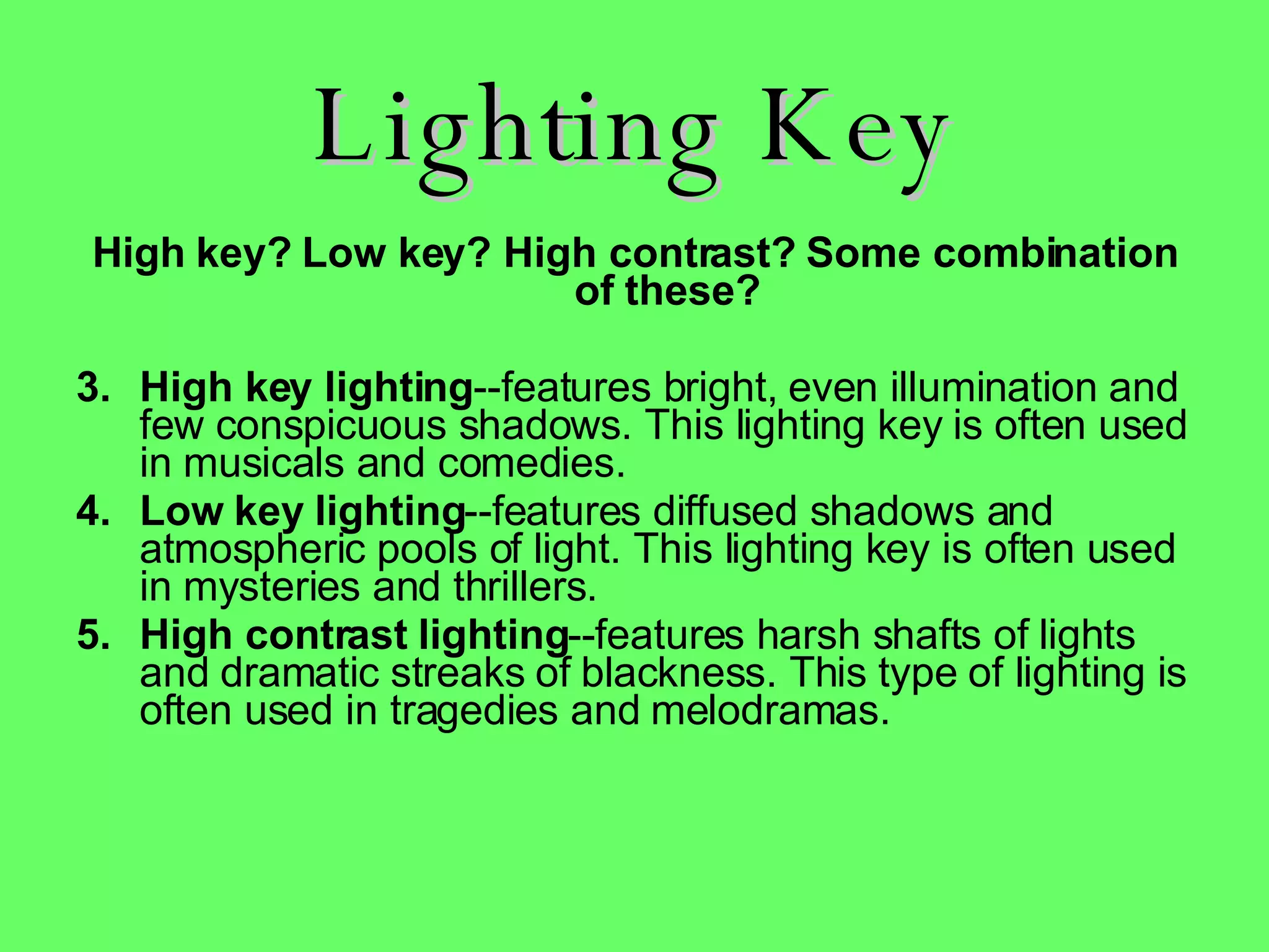Lighting Key High key? Low key? High contrast? Some combination of these? High key lighting --features bright, even illumination and few conspicuous shadows. This lighting key is often used in musicals and comedies.  Low key lighting --features diffused shadows and atmospheric pools of light. This lighting key is often used in mysteries and thrillers.  High contrast lighting --features harsh shafts of lights and dramatic streaks of blackness. This type of lighting is often used in tragedies and melodramas.    