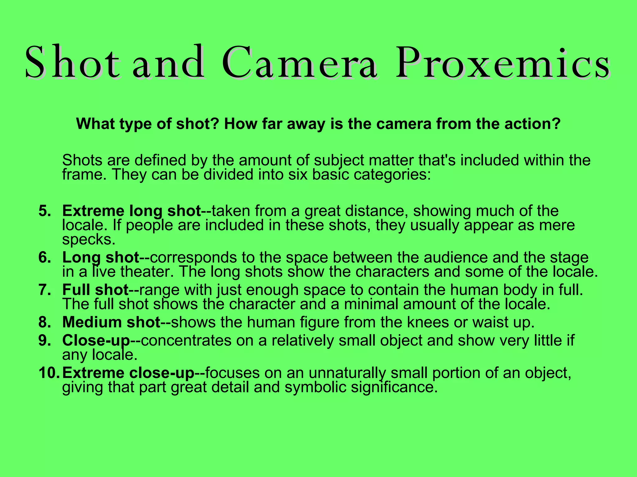 Shot and Camera Proxemics What type of shot? How far away is the camera from the action? Shots are defined by the amount of subject matter that's included within the frame. They can be divided into six basic categories:  Extreme long shot --taken from a great distance, showing much of the locale. If people are included in these shots, they usually appear as mere specks.  Long shot --corresponds to the space between the audience and the stage in a live theater. The long shots show the characters and some of the locale.  Full shot --range with just enough space to contain the human body in full. The full shot shows the character and a minimal amount of the locale.  Medium shot --shows the human figure from the knees or waist up.  Close-up --concentrates on a relatively small object and show very little if any locale.  Extreme close-up --focuses on an unnaturally small portion of an object, giving that part great detail and symbolic significance.  