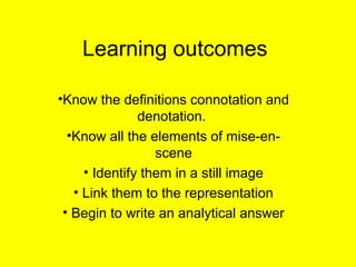 Learning outcomes
•Know the definitions connotation and
denotation.
•Know all the elements of mise-en-
scene
• Identify them in a still image
• Link them to the representation
• Begin to write an analytical answer
 