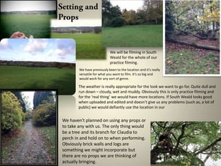 We will be filming in South
Weald for the whole of our
practice filming.
We have previously been to the location and it’s really
versatile for what you want to film. It’s so big and
would work for any sort of genre.

The weather is really appropriate for the look we want to go for. Quite dull and
run down – cloudy, wet and muddy. Obviously this is only practice filming and
for the ‘real thing’ we would have more locations. If South Weald looks good
when uploaded and edited and doesn’t give us any problems (such as, a lot of
public) we would defiantly use the location in our

We haven't planned on using any props or
to take any with us. The only thing would
be a tree and its branch for Claudia to
perch in and hold on to when performing.
Obviously brick walls and logs are
something we might incorporate but
there are no props we are thinking of
actually bringing.

 