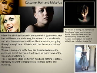 Costume, Hair and Make-Up

effect that she is still an artist and somewhat ‘glamorous’. Her
hair will be natural and messy, but where it is a nice blonde
and with the eyelashes it will look like the artist is just going
through a rough time. It links in with the theme and lyrics of
the song.
We are thinking of a puffy, fairy like dress to juxtapose the
genre and feel of the video. It will open up more views of the
video when watching it.
This is just some ideas we have in mind and nothing is settles.
Obviously we want to incorporate a lot more outfits and
make-up.

For this set of filming, we plan to have
Claudia as a ‘crazy’ psycho woman.
Maybe that’s slightly extreme, but
defiantly along those lines, with
mascara running down her face but
still with big eyelashes, to give the

 