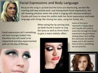 Facial Expressions and Body Language
Because the song is up beat but the lyrics are depressing, we feel like
meeting half way would work. Just having blank facial expressions, but
still showing emotion when the artist is singing with obvious emphasis.
Claudia will have to show this within both her facial expressions and body
language with things like closing her eyes, using her hands, etc…
When doing the lip syncing task,
we both found it easier to sing
the lyrics as well as mime them
Facial expressions isn’t something to give a more realistic effect.
we have strongly looked into,
therefore this will need to be
researched and also experimented
with on the day of filming.

Some of the lyrics
represent a happy place
and Claudia will need to
show this through her facial
expressions by grinning or
looking down and smiling.
But obviously not overly
happy and it will need to
flow so this is something
we can practice.

 
