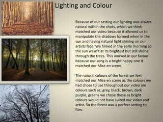 Lighting and Colour
Because of our setting our lighting was always
natural within the shots, which we think
matched our video because it allowed us to
manipulate the shadows formed when in the
sun and having natural light shining on our
artists face. We filmed in the early morning so
the sun wasn't at its brightest but still shone
through the trees. This worked in our favour
because our song is a bright happy one it
matched our Mise en scene.
The natural colours of the forest we feel
matched our Mise en scene as the colours we
had chose to use throughout our video are
colours such as; grey, black, brown, dark
purple, greens we chose these as bright
colours would not have suited our video and
artist. So the forest was a perfect setting to
film.

 