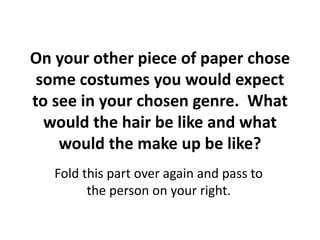 On your other piece of paper chose 
some costumes you would expect 
to see in your chosen genre. What 
would the hair be like and what 
would the make up be like? 
Fold this part over again and pass to 
the person on your right. 
 