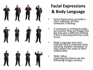 Facial Expressions 
& Body Language 
• Facial Expressions provide a 
clear indicator of how 
someone is feeling. 
• If someone is smiling broadly, 
we assume they are happy but 
we may get a different feeling 
if this is accompanied by scary 
music 
• Body Language may also 
indicate how a character feels 
towards another character or 
may reflect the state of their 
relationship 
• TASK: What 
meanings/emotions do the 
following images convey: 
 