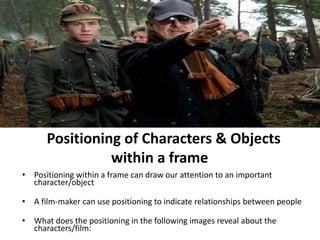 4Positioning of Characters & Objects 
within a frame 
• Positioning within a frame can draw our attention to an important 
character/object 
• A film-maker can use positioning to indicate relationships between people 
• What does the positioning in the following images reveal about the 
characters/film: 
 